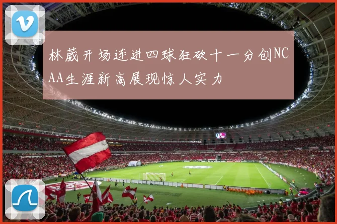 林葳开场连进四球狂砍十一分创NCAA生涯新高展现惊人实力