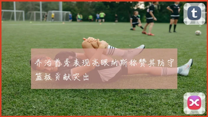 乔治首秀表现亮眼纳斯称赞其防守篮板贡献突出