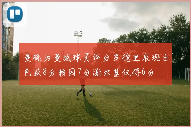 曼晚为曼城球员评分罗德里表现出色获8分赖因7分谢尔基仅得6分