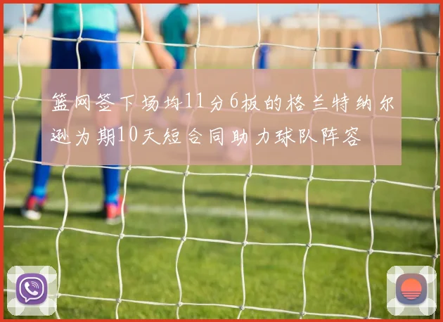 篮网签下场均11分6板的格兰特纳尔逊为期10天短合同助力球队阵容