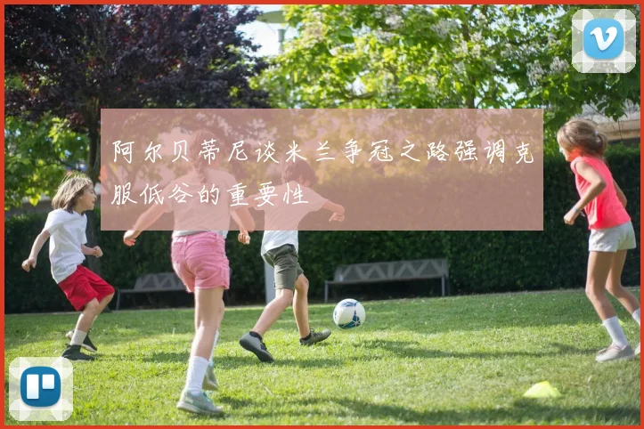 阿尔贝蒂尼谈米兰争冠之路强调克服低谷的重要性