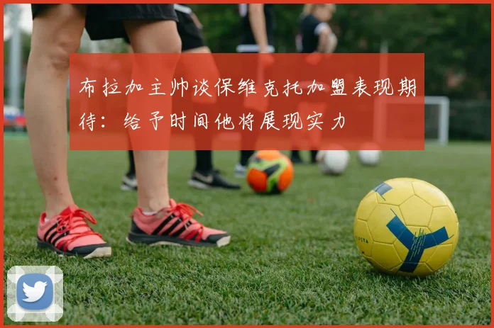 布拉加主帅谈保维克托加盟表现期待：给予时间他将展现实力
