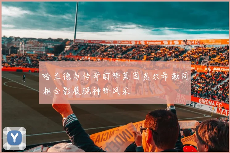 哈兰德与传奇前锋莱因克尔希勒同框合影展现神锋风采
