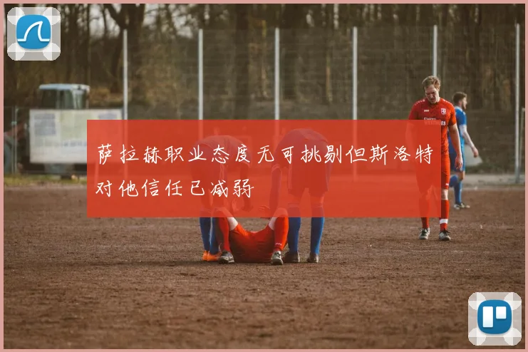 萨拉赫职业态度无可挑剔但斯洛特对他信任已减弱