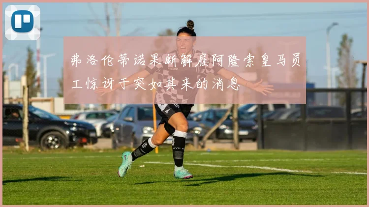 弗洛伦蒂诺果断解雇阿隆索皇马员工惊讶于突如其来的消息