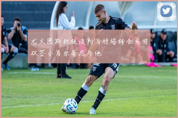 尤文图斯积极谈判马特塔转会或将双签小马尔蒂尼与他