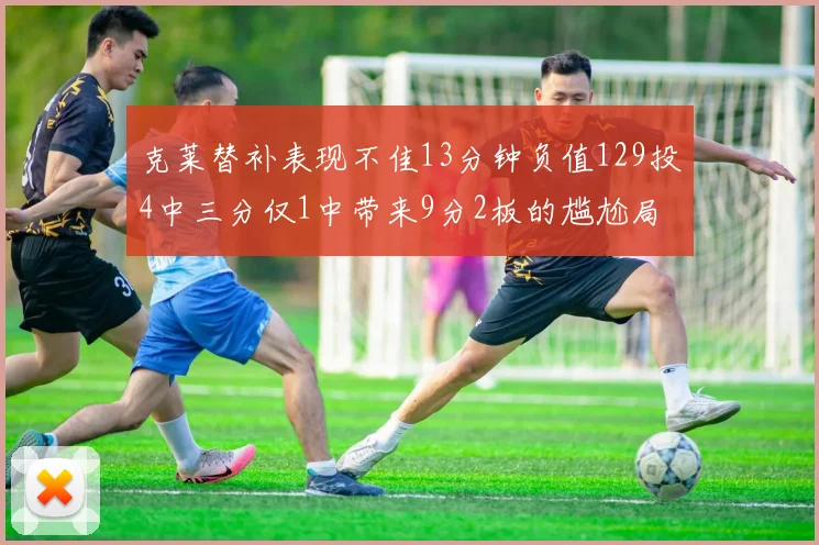 克莱替补表现不佳13分钟负值129投4中三分仅1中带来9分2板的尴尬局面