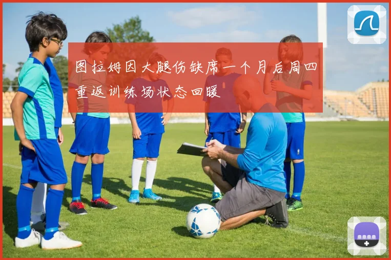 图拉姆因大腿伤缺席一个月后周四重返训练场状态回暖