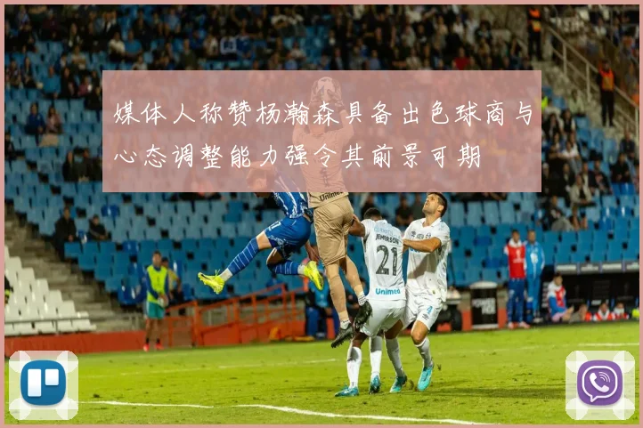媒体人称赞杨瀚森具备出色球商与心态调整能力强令其前景可期