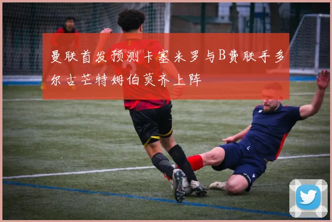 曼联首发预测卡塞米罗与B费联手多尔古芒特姆伯莫齐上阵