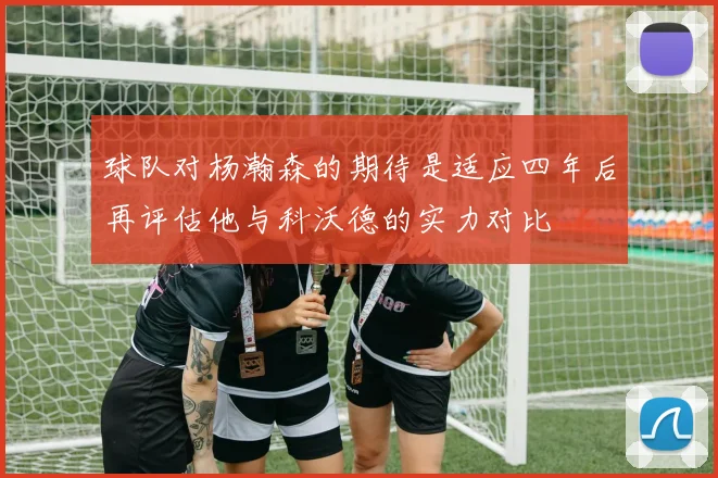 球队对杨瀚森的期待是适应四年后再评估他与科沃德的实力对比