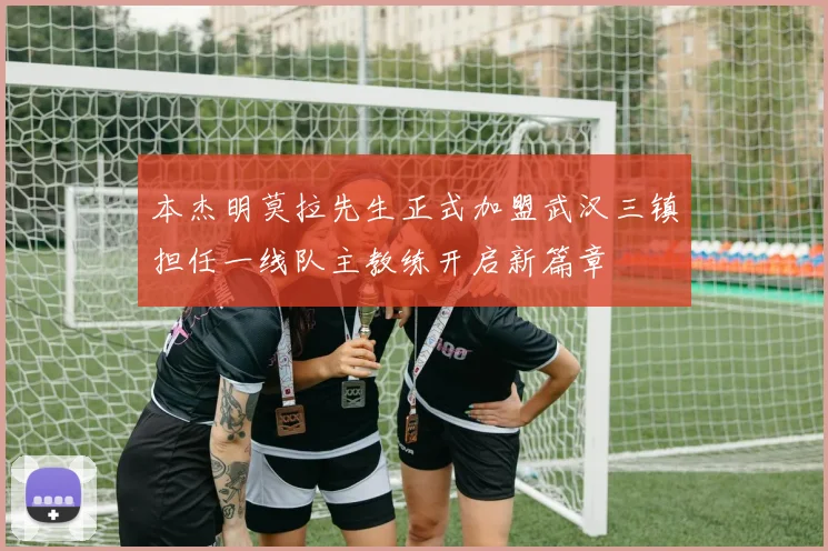本杰明莫拉先生正式加盟武汉三镇担任一线队主教练开启新篇章