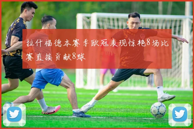 拉什福德本赛季欧冠表现惊艳8场比赛直接贡献8球
