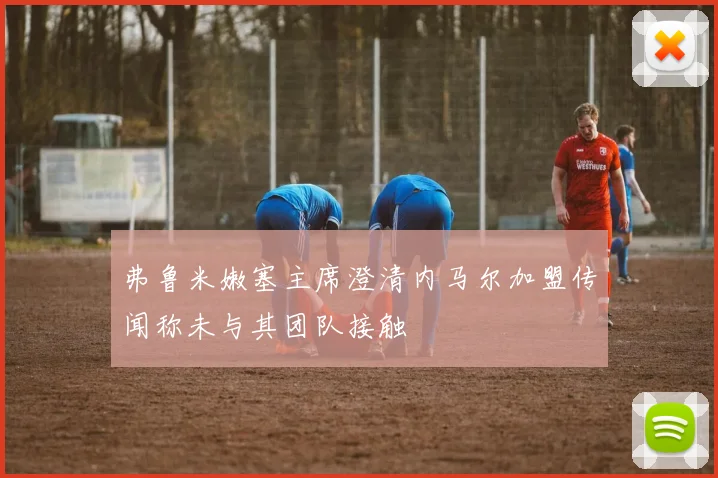 弗鲁米嫩塞主席澄清内马尔加盟传闻称未与其团队接触