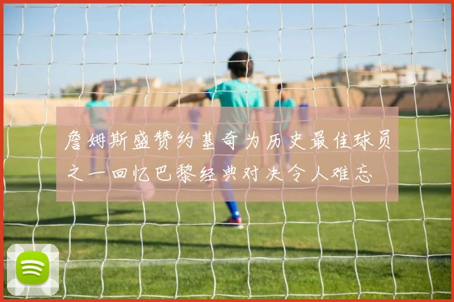 詹姆斯盛赞约基奇为历史最佳球员之一回忆巴黎经典对决令人难忘